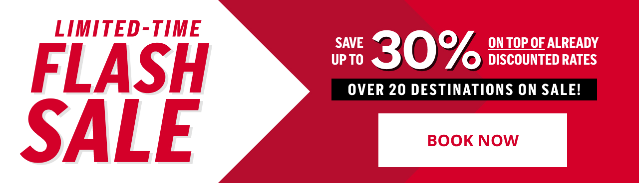 LIMITED - TIME FLASH SALE SAVE UP TO 30% ON TOP OF ALREADY DISCOUNTED RATES OVER 20 DESTINATIONS ON SALE! BOOK NOW