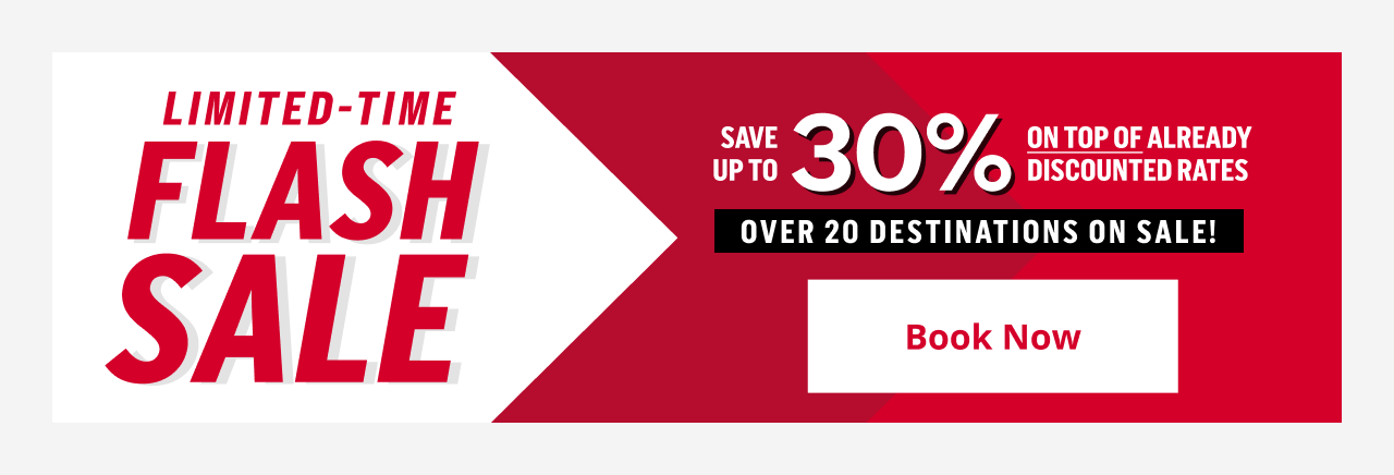 LIMITED-TIME FLASH SALE SAVE UP TO 30% ON TOP OF ALREADY DISCOUNTED RATES OVER 20 DESTINATIONS ON SALE! Book Now