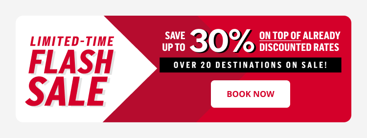 LIMITED-TIME FLASH SALE SAVE UP TO 30% ON TOP OF ALREADY DISCOUNTED RATES OVER 20 DESTINATIONS ON SALE! Book Now