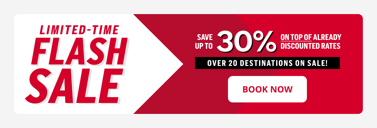 LIMITED-TIME FLASH SALE SAVE UP TO 30% ON TOP OF ALREADY DISCOUNTED TATES OVER 20 DESTINATIONS ON SALE! | BOOK NOW