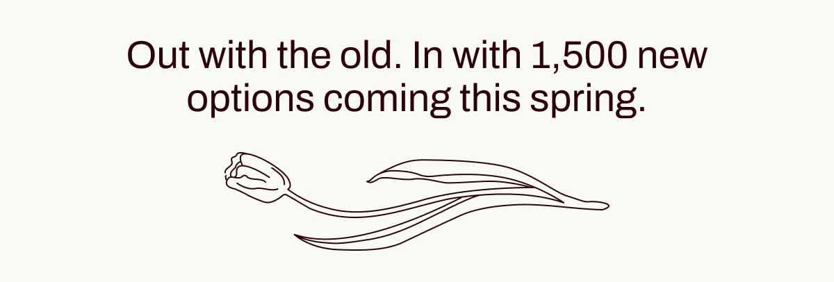 Out with the old. In with 1,500 new options coming this spring.