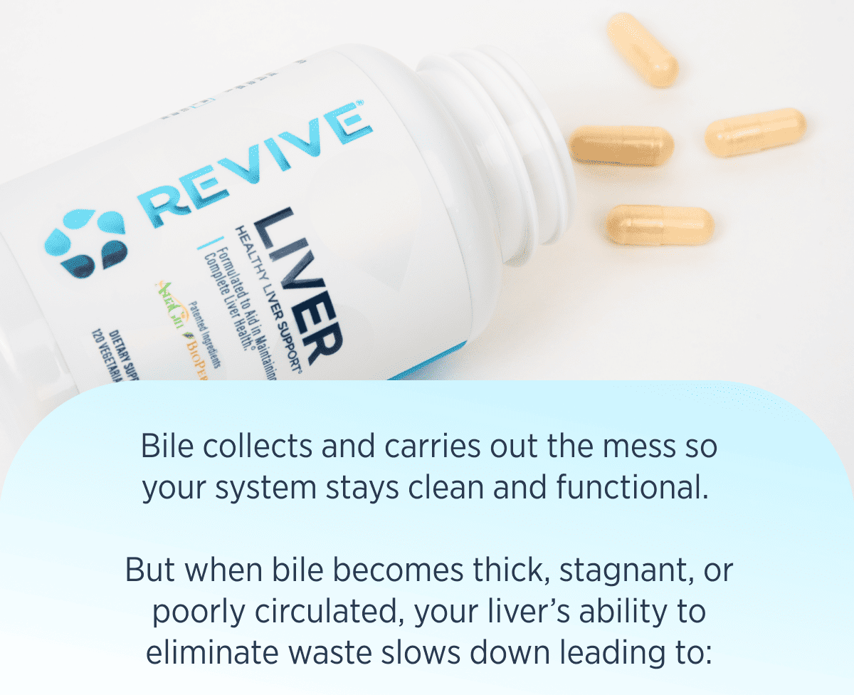 Bile collects and carries out the mess so your system stays clean and functional.   But when bile becomes thick, stagnant, or poorly circulated, your liver’s ability to eliminate waste slows down leading to: