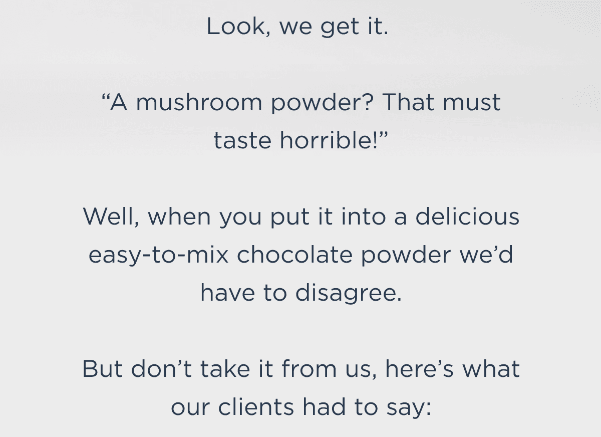 Look, we get it.   “A mushroom powder? That must taste horrible!”  Well, when you put it into a delicious easy to mix chocolate powder we’d have to disagree.  But don’t take it from us, here’s what our clients had to say: