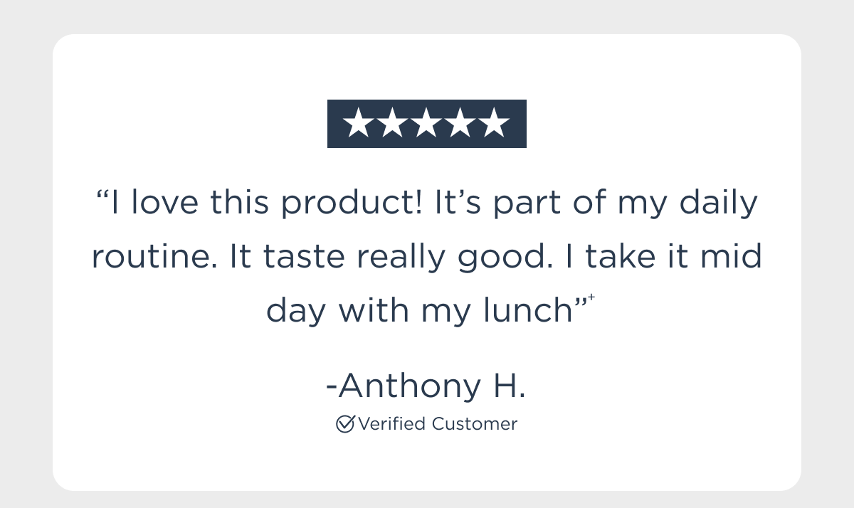 “I love this product! It’s part of my daily routine. It taste really good. I take it mid day with my lunch”