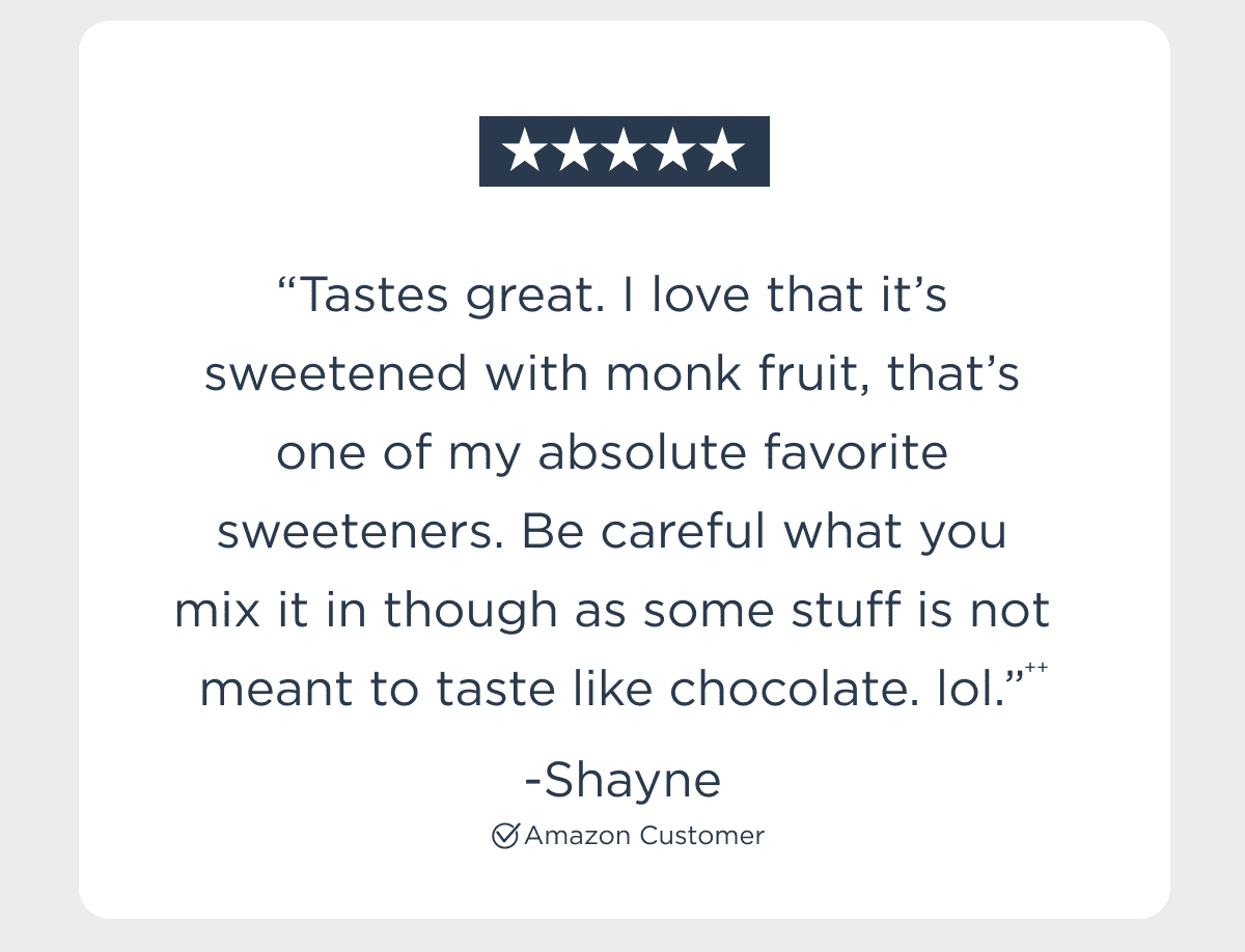 “Tastes great. I love that it’s sweetened with monk fruit, that’s one of my absolute favorite sweeteners. Be careful what you mix it in though as some stuff is not meant to taste like chocolate. lol.”*