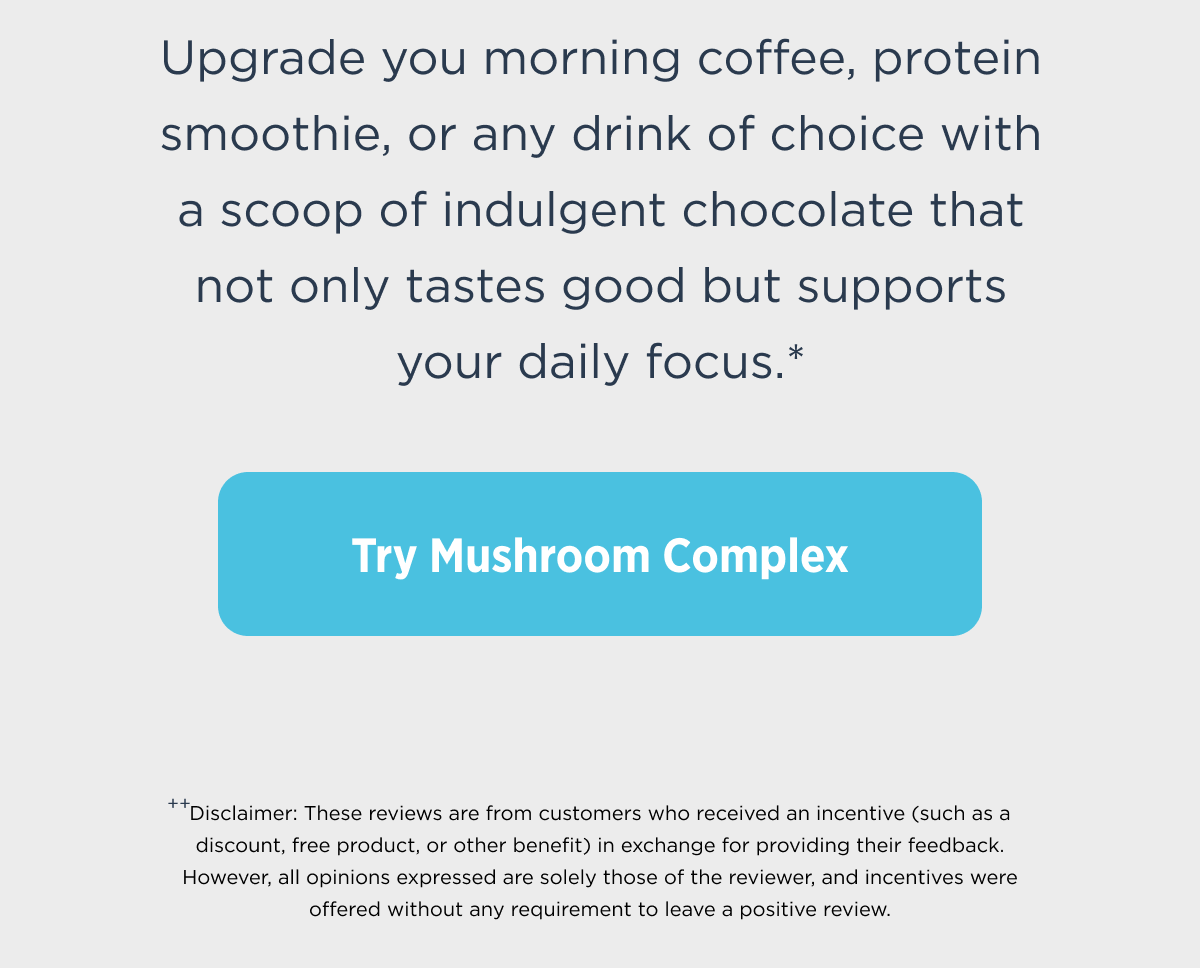 Upgrade you morning coffee, protein smoothie, or any drink of choice with a scoop of indulgent chocolate that not only tastes good but supports your daily focus.