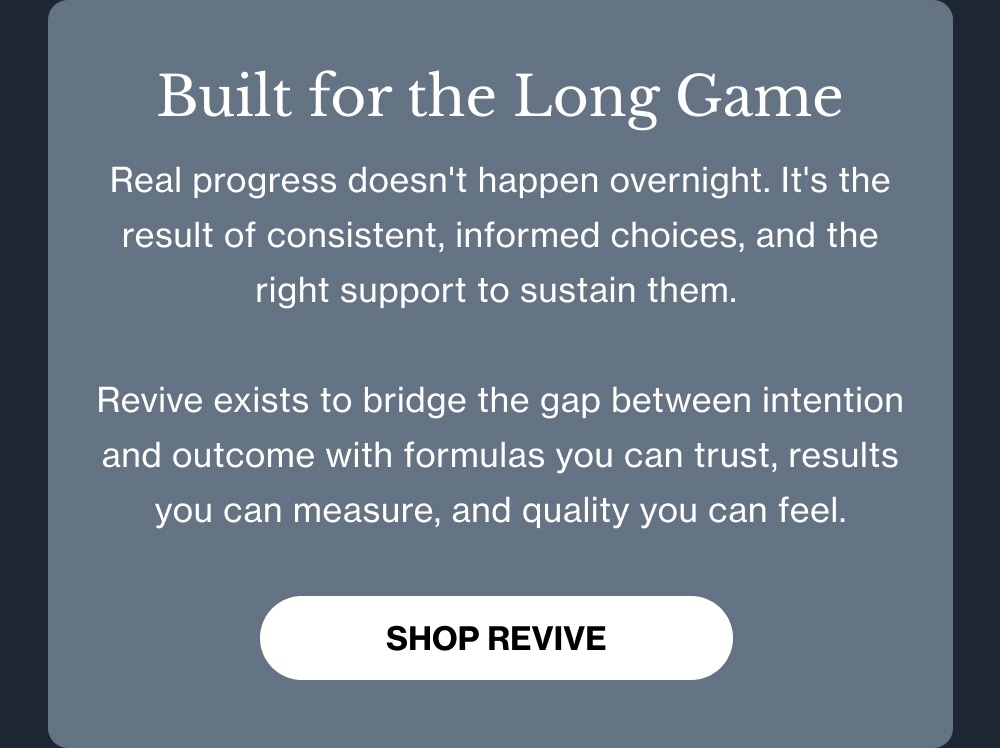 Built for the Long Game Real progress doesn't happen overnight. It's the result of consistent, informed choices—and the right support to sustain them.  REVIVE exists to bridge the gap between intention and outcome with formulas you can trust, results you can measure, and quality you can feel. [Shop REVIVE]