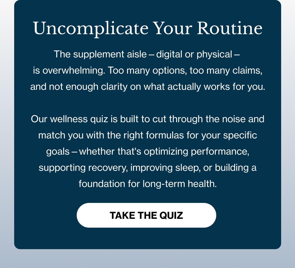 Uncomplicate Your Routine The supplement aisle—digital or physical—is overwhelming. Too many options, too many claims, and not enough clarity on what actually works for you. Our wellness quiz is built to cut through the noise and match you with the right formulas for your specific goals—whether that's optimizing performance, supporting recovery, improving sleep, or building a foundation for long-term health. [TAKE THE QUIZ]