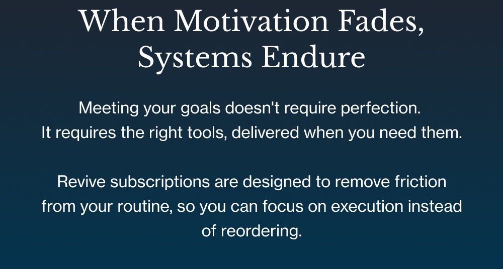 When Motivation Fades, Systems Endure Meeting your goals doesn't require perfection.  It requires the right tools, delivered when you need them.  Revive subscriptions are designed to remove friction from your routine, so you can focus on execution instead of reordering.