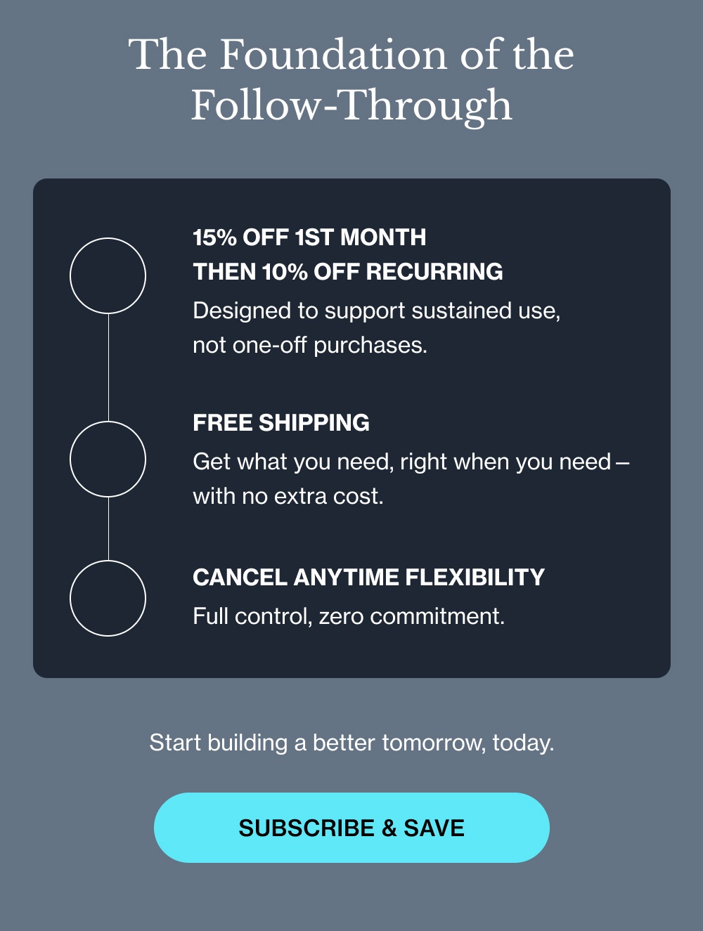 The Foundation of the Follow-Through 15% off 1st month  then 10% off recurring Designed to support sustained use,  not one-off purchases. FREE SHIPPING Get what you need, right when you need—with no extra cost. CANCEL ANYTIME FLEXIBILITY Full control, zero commitment. Start building a better tomorrow, today. Subscribe & Save