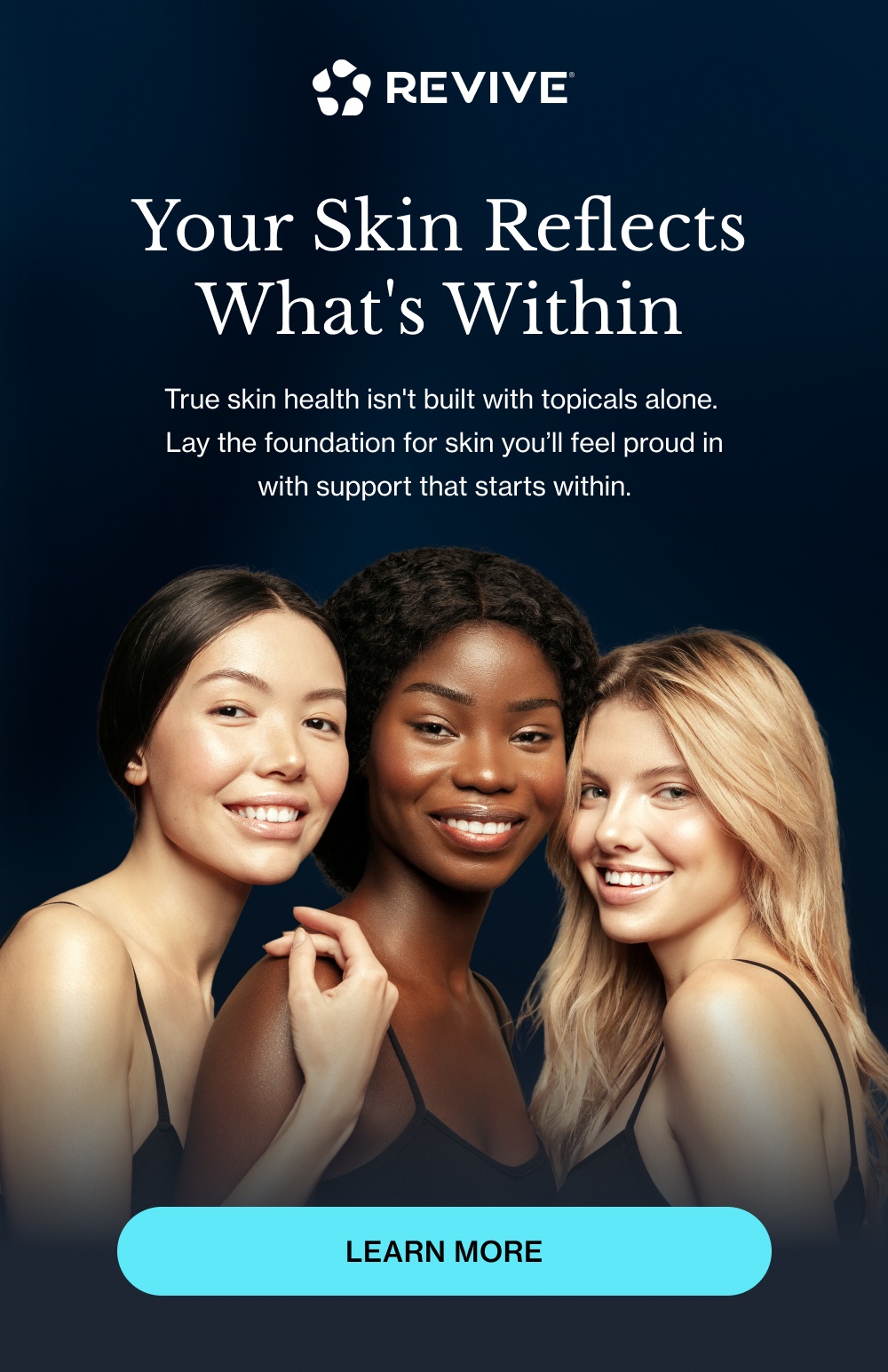 Your Skin Reflects What's Within True skin health isn't built with topicals alone.  Lay the foundation for skin you’ll feel proud in with support that starts within. Learn More