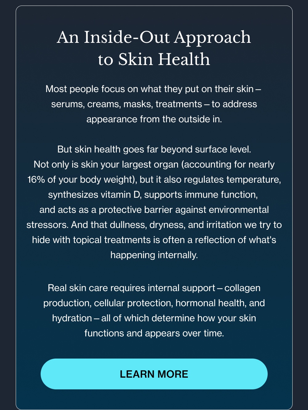 An Inside-Out Approach to Skin Health Most people focus on what they put on their skin— serums, creams, masks, treatments—to address appearance from the outside in.  But skin health goes far beyond surface level. Not only is skin your largest organ (accounting for nearly 16% of your body weight), but it also regulates temperature, synthesizes vitamin D, supports immune function,  and acts as a protective barrier against environmental stressors.&nbsp;And that dullness, dryness, and irritation we try to hide with topical treatments is often a reflection of what's happening internally. Real skin care requires internal support—collagen production, cellular protection, hormonal health, and hydration—all of which determine how your skin functions and appears over time. Learn More