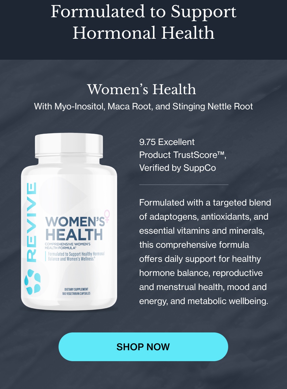 Formulated to Support Hormonal Health Women’s Health With Myo-Inositol, Maca Root, and Stinging Nettle Root 9.75 Excellent Product TrustScore™,  Verified by SuppCo Formulated with a targeted blend of adaptogens, antioxidants, and essential vitamins and minerals, this comprehensive formula offers daily support for healthy hormone balance, reproductive and menstrual health, mood and energy, and metabolic wellbeing. Shop Now Shop Now