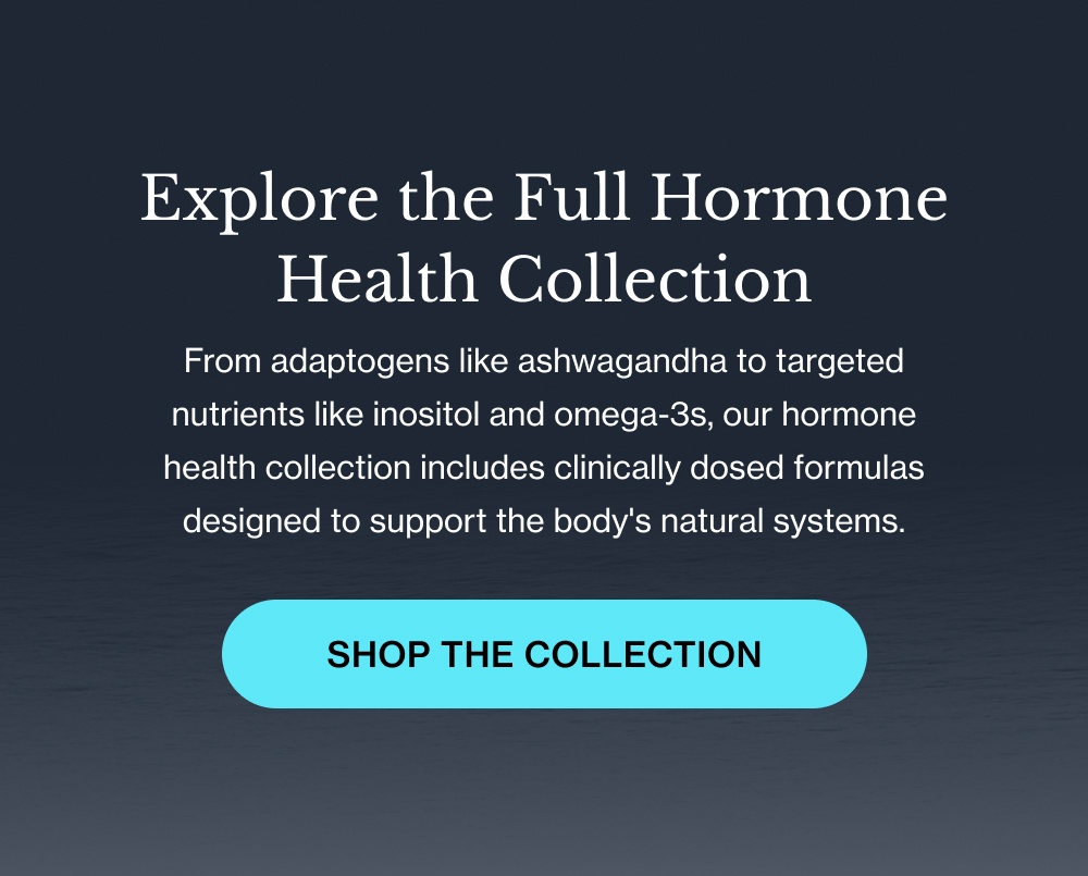 Explore the Full Hormone Health Collection From adaptogens like ashwagandha to targeted nutrients like inositol and omega-3s, our hormone health collection includes clinically dosed formulas designed to support the body's natural systems. Shop the Collection