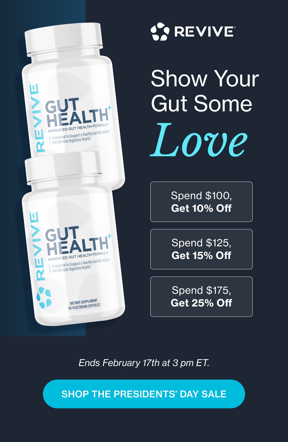 Show Your  Gut Some Love Spend $100, Get 10% Off Spend $125, Get 15% Off Spend $175, Get 25% Off Ends February 17th at 3 pm ET. Shop the Presidents’ Day Sale