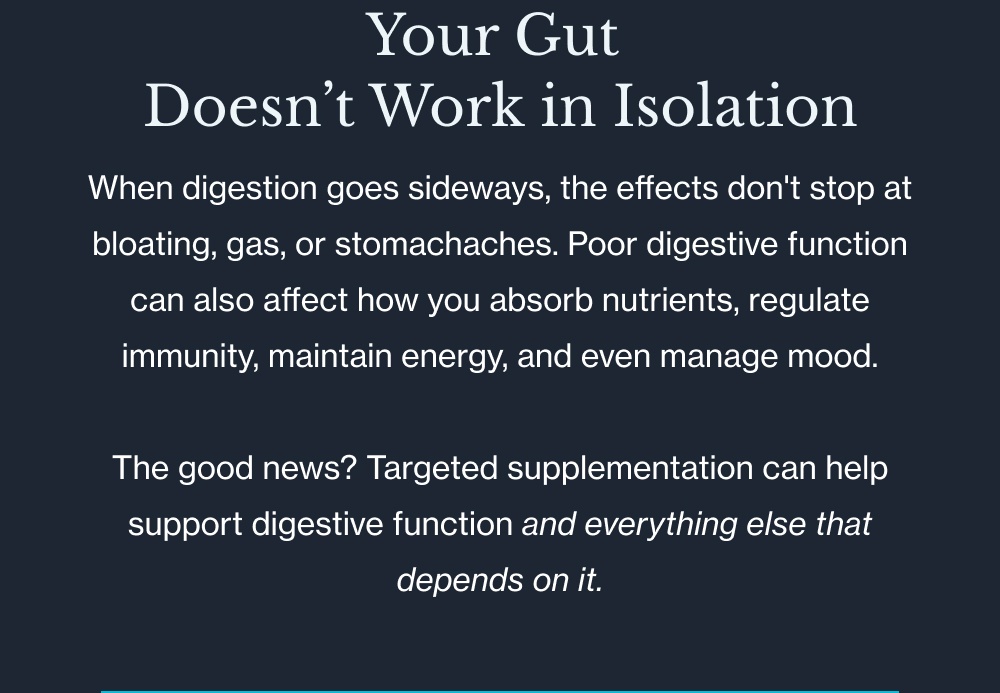 Your Gut  Doesn’t Work in Isolation When digestion goes sideways, the effects don't stop at bloating, gas, or stomachaches. Poor digestive function can also affect how you absorb nutrients, regulate immunity, maintain energy, and even manage mood.  The good news? Targeted supplementation can help support digestive function and everything else that depends on it.