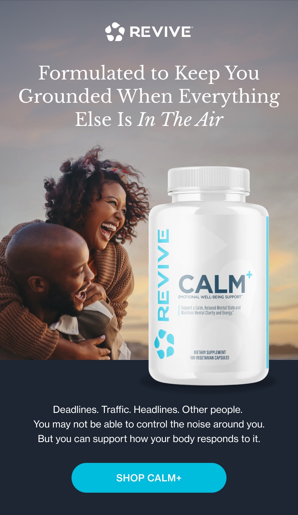 Formulated to Keep You Grounded When Everything Else Is In The Air Deadlines. Traffic. Headlines. Other people.  You may not be able to control the noise around you. But you can support how your body responds to it. Shop Calm+