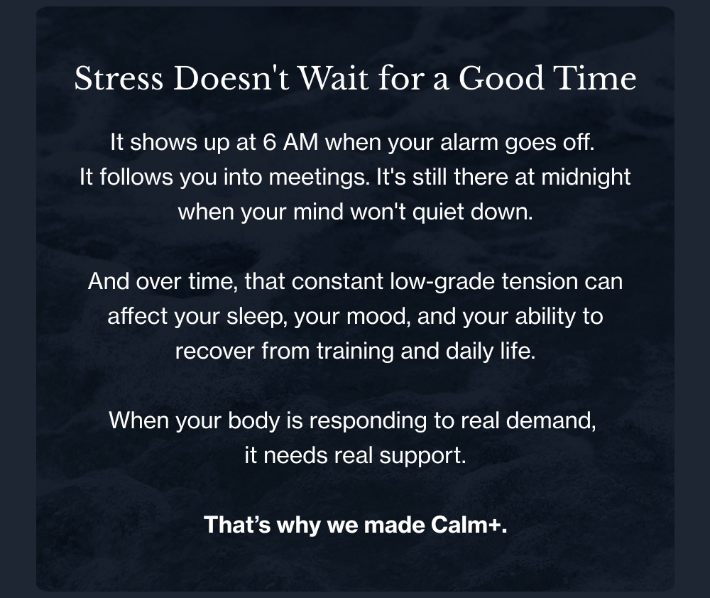 Stress Doesn't Wait for a Good Time It shows up at 6 AM when your alarm goes off.  It follows you into meetings. It's still there at midnight when your mind won't quiet down.  And over time, that constant low-grade tension can affect your sleep, your mood, and your ability to recover from training and daily life.  When your body is responding to real demand,  it needs real support.  That’s why we made Calm+.