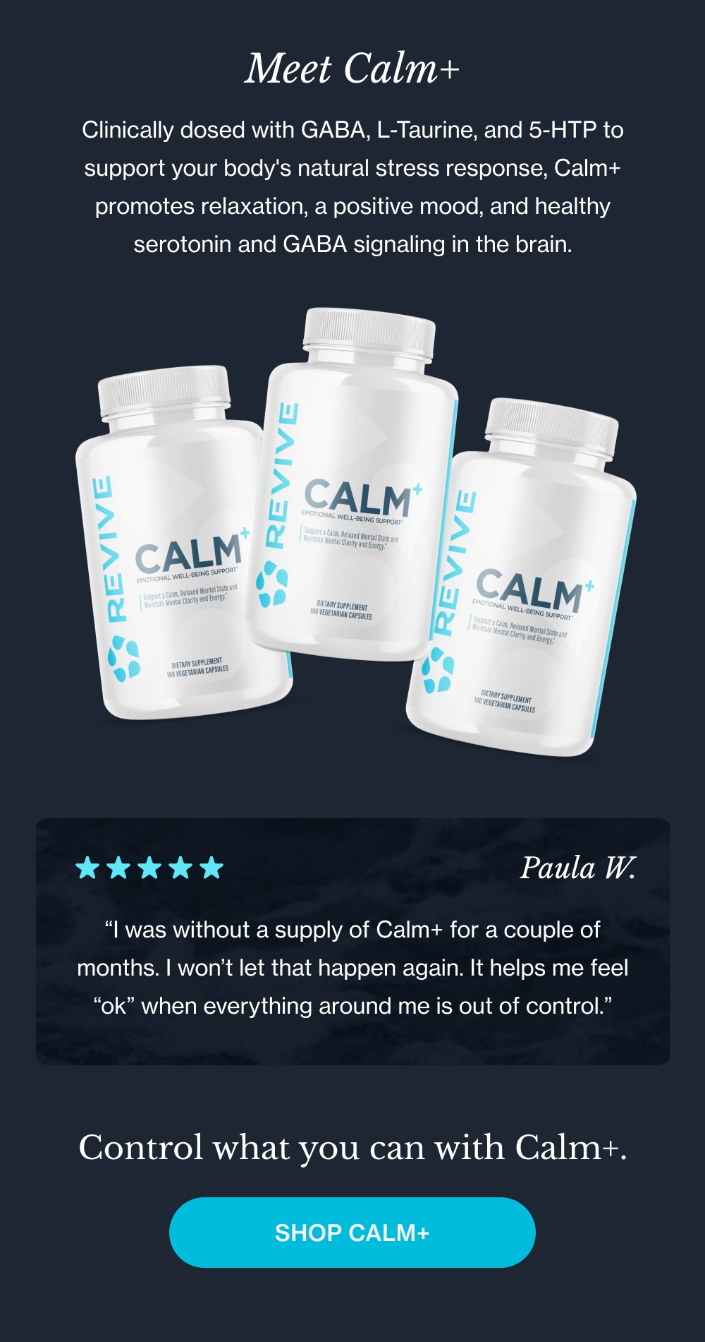 Meet Calm+ Clinically dosed with GABA, L-Taurine, and 5-HTP to support your body's natural stress response, Calm+ promotes relaxation, a positive mood, and healthy serotonin and GABA signaling in the brain. “I was without a supply of Calm+ for a couple of months. I won’t let that happen again. It helps me feel “ok” when everything around me is out of control.” Control what you can with Calm+. Shop Calm+