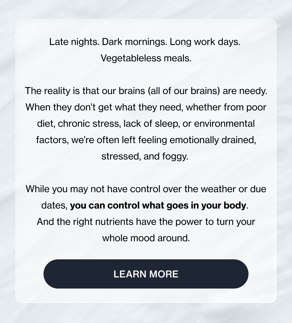 Late nights. Dark mornings. Long work days.  Vegetableless meals.  The reality is that our brains (all of our brains) are needy. When they don’t get what they need, whether from poor diet, chronic stress, lack of sleep, or environmental factors, we’re often left feeling emotionally drained, stressed, and foggy.&nbsp;  While you may not have control over the weather or due dates, you can control what goes in your body.  And the right nutrients have the power to turn your whole mood around. Learn More