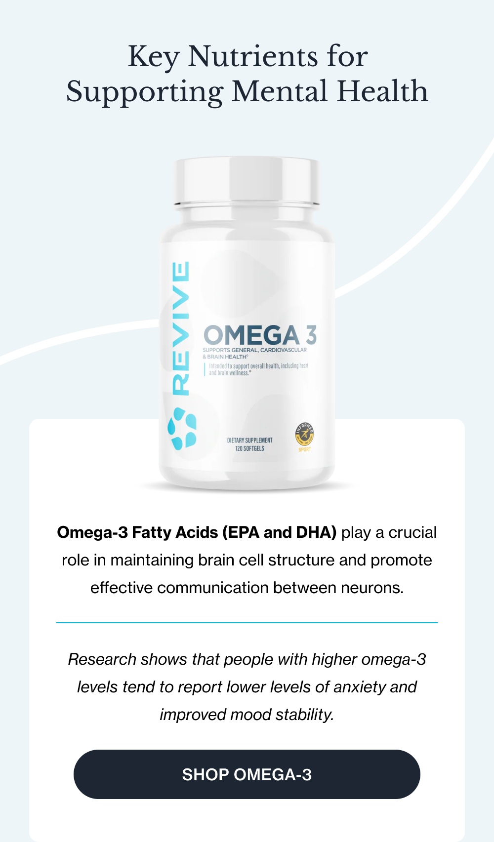 Key Nutrients for Supporting Mental Health  Omega-3 Fatty Acids (EPA and DHA) play a crucial role in maintaining brain cell structure and promote effective communication between neurons.   Research shows that people with higher omega-3 levels tend to report lower levels of anxiety and improved mood stability.  [Shop Omega-3]