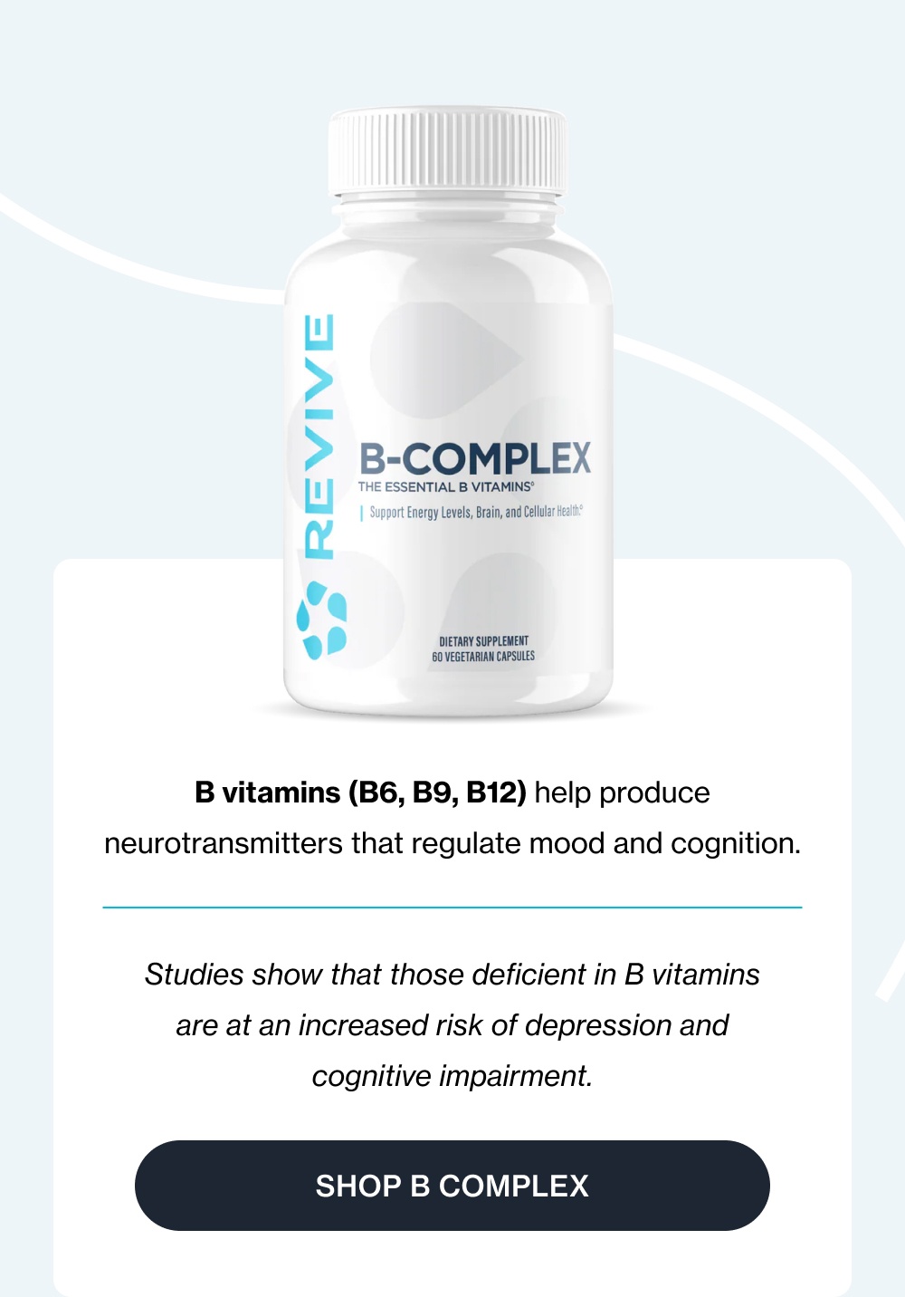 B vitamins (B6, B9, B12) help produce neurotransmitters that regulate mood and cognition. Studies show that those deficient in B vitamins are at an increased risk of depression and cognitive impairment. Shop B Complex