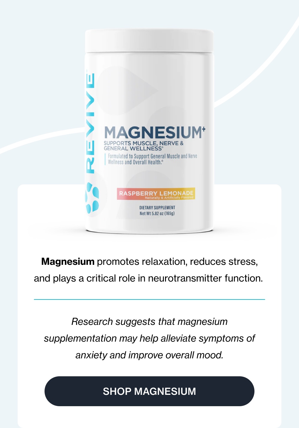 Magnesium promotes relaxation, reduces stress, and plays a critical role in neurotransmitter function.&nbsp; Research suggests that magnesium supplementation may help alleviate symptoms of anxiety and improve overall mood. Shop Magnesium
