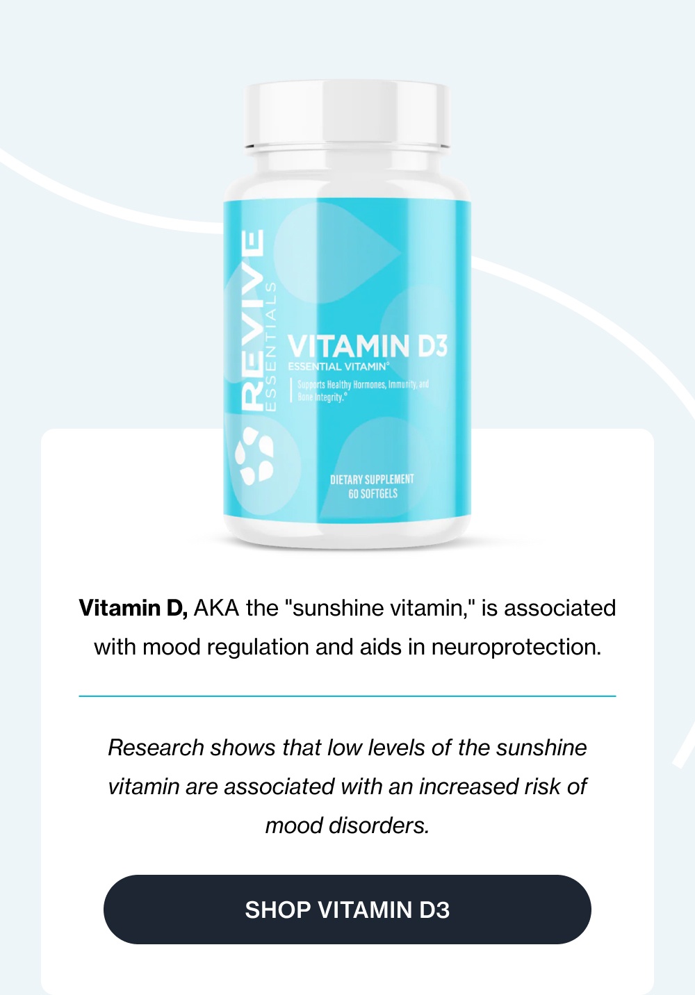 Vitamin D, AKA the "sunshine vitamin," is associated with mood regulation and aids in neuroprotection. Research shows that low levels of the sunshine vitamin are associated with an increased risk of mood disorders. Shop Vitamin D3
