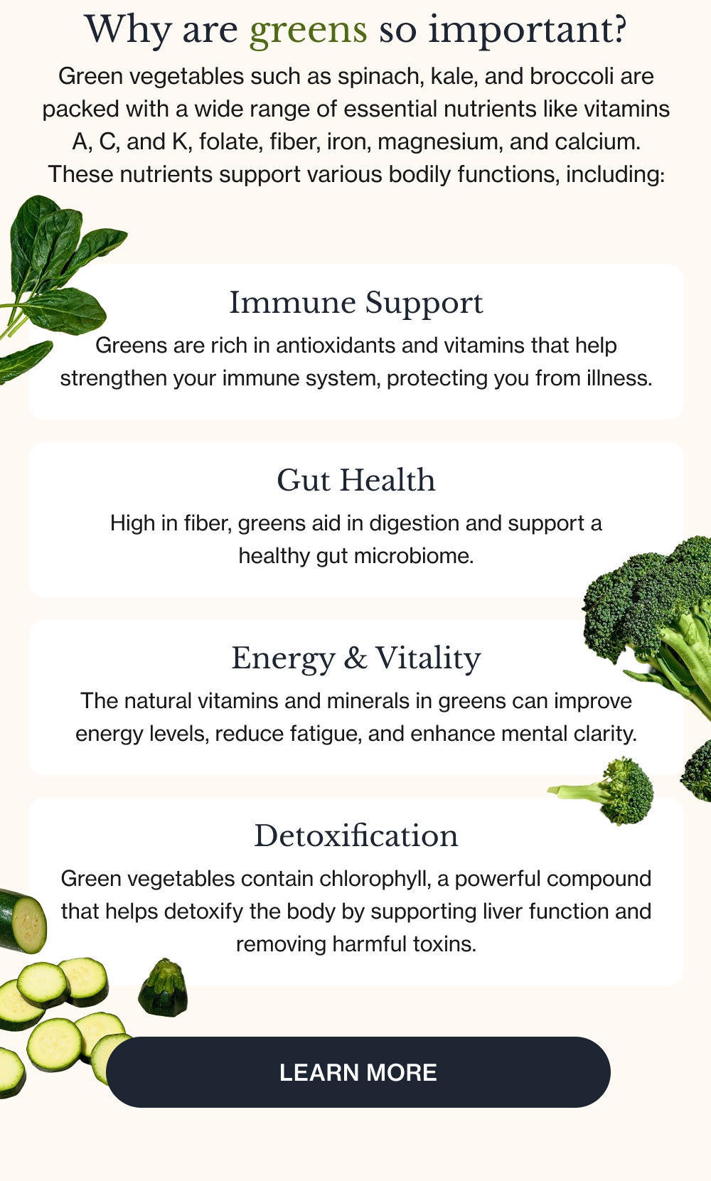 Why are greens so important? Green vegetables such as spinach, kale, and broccoli are packed with a wide range of essential nutrients like vitamins A, C, and K, folate, fiber, iron, magnesium, and calcium. These nutrients support various bodily functions, including: Immune Support Greens are rich in antioxidants and vitamins that help strengthen your immune system, protecting you from illness. Gut Health High in fiber, greens aid in digestion and support a healthy gut microbiome. Energy & Vitality The natural vitamins and minerals in greens can improve energy levels, reduce fatigue, and enhance mental clarity. Detoxification Green vegetables contain chlorophyll, a powerful compound that helps detoxify the body by supporting liver function and removing harmful toxins. Learn More