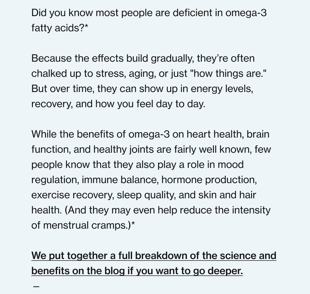 Did you know most people are deficient in omega-3 fatty acids?* Because the effects build gradually, they’re often chalked up to stress, aging, or just "how things are." But over time, they can show up in energy levels, recovery, and how you feel day to day. While the benefits of omega-3 on heart health, brain function, and healthy joints are fairly well known, few people know that they also play a role in mood regulation, immune balance, hormone production, exercise recovery, sleep quality, and skin and hair health. (And they may even help reduce the intensity of menstrual cramps.)* We put together a full breakdown of the science and benefits on the blog if you want to go deeper. — Now, the practical challenge. Food is the foundation for omega-3 intake. But between environmental toxins in seafood, cost, and dietary preferences, getting enough from meals is harder than most people think. That’s where our Omega-3 supplement comes in. Unlike many others, our formula: Uses a triglyceride form for superior absorption compared to ethyl esters and phospholipids.* Delivers 1,260+ mg of EPA and DHA at therapeutic amounts your body can actually use.* Undergoes rigorous third-party testing for safety, potency, and purity. It’s a simple way to make up for those omega-3 gaps in your nutrition, and the assurance that you’re covered whether dinner is a seafood special or a burger with fries. To healthy days ahead, The Revive Team