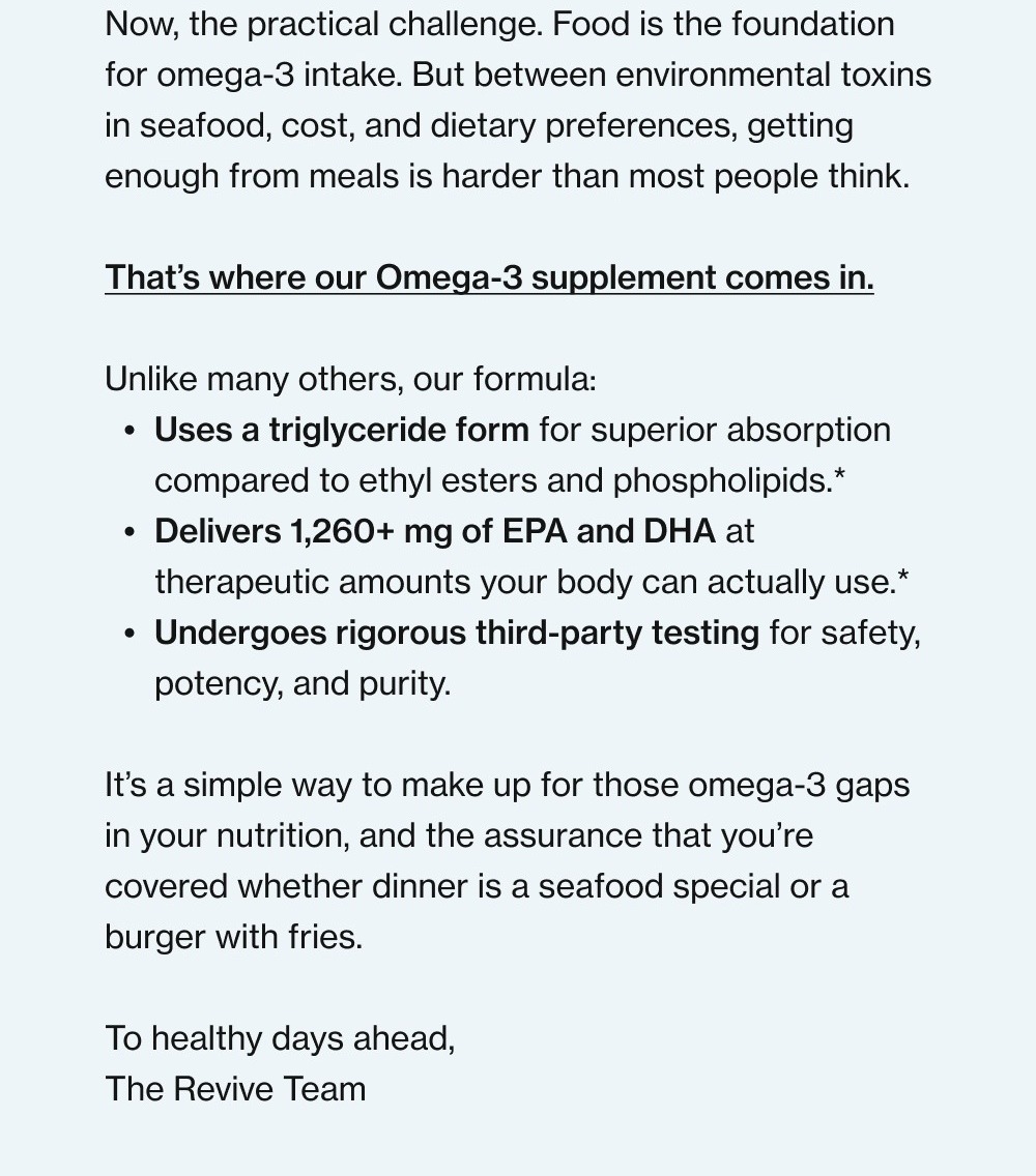 Did you know most people are deficient in omega-3 fatty acids?* Because the effects build gradually, they’re often chalked up to stress, aging, or just "how things are." But over time, they can show up in energy levels, recovery, and how you feel day to day. While the benefits of omega-3 on heart health, brain function, and healthy joints are fairly well known, few people know that they also play a role in mood regulation, immune balance, hormone production, exercise recovery, sleep quality, and skin and hair health. (And they may even help reduce the intensity of menstrual cramps.)* We put together a full breakdown of the science and benefits on the blog if you want to go deeper. — Now, the practical challenge. Food is the foundation for omega-3 intake. But between environmental toxins in seafood, cost, and dietary preferences, getting enough from meals is harder than most people think. That’s where our Omega-3 supplement comes in. Unlike many others, our formula: Uses a triglyceride form for superior absorption compared to ethyl esters and phospholipids.* Delivers 1,260+ mg of EPA and DHA at therapeutic amounts your body can actually use.* Undergoes rigorous third-party testing for safety, potency, and purity. It’s a simple way to make up for those omega-3 gaps in your nutrition, and the assurance that you’re covered whether dinner is a seafood special or a burger with fries. To healthy days ahead, The Revive Team