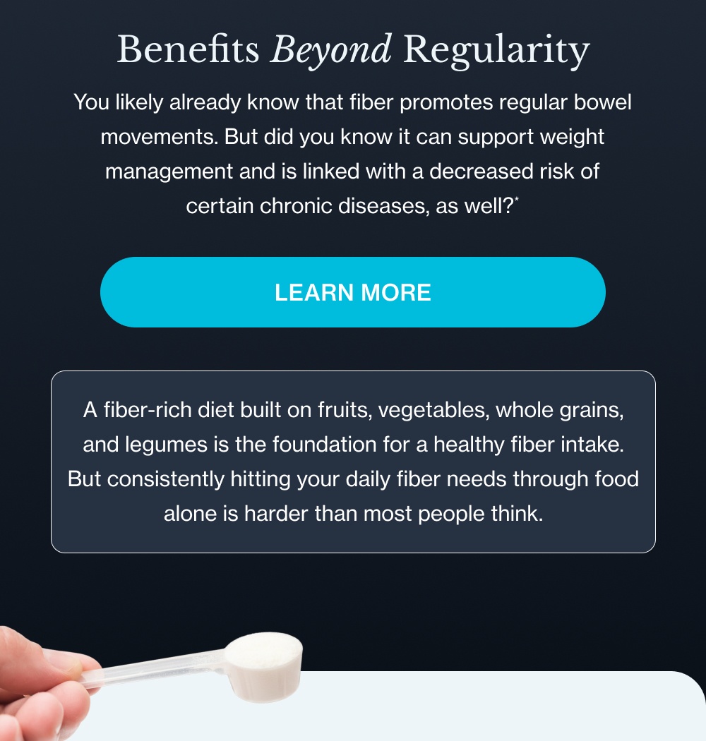 Benefits Beyond Regularity You likely already know that fiber promotes regular bowel movements. But did you know it can support weight management and is linked with a decreased risk of certain chronic diseases, as well?* Learn more A fiber-rich diet built on fruits, vegetables, whole grains, and legumes is the foundation for a healthy fiber intake. But consistently hitting your daily fiber needs through food alone is harder than most people think.