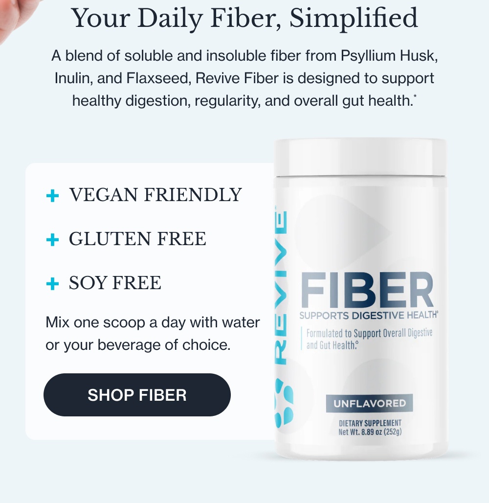 Your Daily Fiber, Simplified A blend of soluble and insoluble fiber from Psyllium Husk, Inulin, and Flaxseed, Revive Fiber is designed to support healthy digestion, regularity, and overall gut health.* VEGAN FRIENDLY + GLUTEN FREE + SOY FREE + Mix one scoop a day with water or your beverage of choice. Shop Fiber