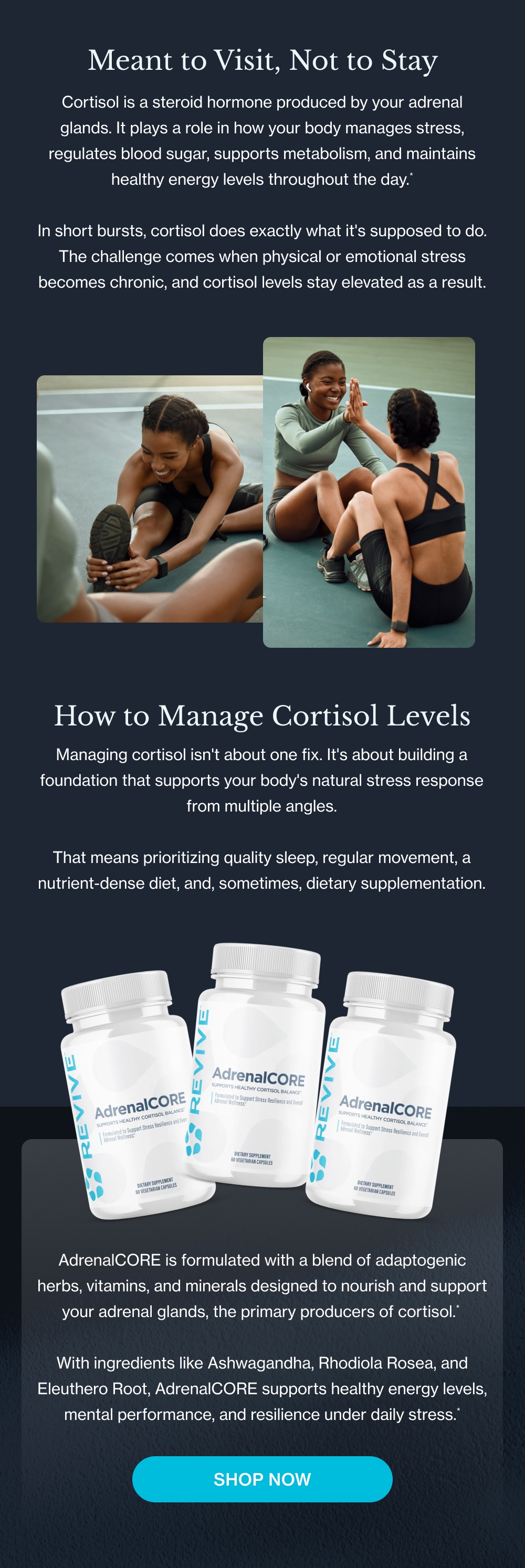 Meant to Visit, Not to Stay Cortisol is a steroid hormone produced by your adrenal glands. It plays a role in how your body manages stress, regulates blood sugar, supports metabolism, and maintains healthy energy levels throughout the day.* In short bursts, cortisol does exactly what it's supposed to do. The challenge comes when physical or emotional stress becomes chronic, and cortisol levels stay elevated as a result. How to Manage Cortisol Levels Managing cortisol isn't about one fix. It's about building a foundation that supports your body's natural stress response from multiple angles. That means prioritizing quality sleep, regular movement, a nutrient-dense diet, and, sometimes, dietary supplementation. AdrenalCORE is formulated with a blend of adaptogenic herbs, vitamins, and minerals designed to nourish and support your adrenal glands, the primary producers of cortisol.* With ingredients like Ashwagandha, Rhodiola Rosea, and Eleuthero Root, AdrenalCORE supports healthy energy levels, mental performance, and resilience under daily stress.* Shop Now