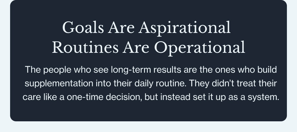 Goals Are Aspirational Routines Are Operational The people who see long-term results are the ones who build supplementation into their daily routine. They didn’t treat their care like a one-time decision, but instead set it up as a system.