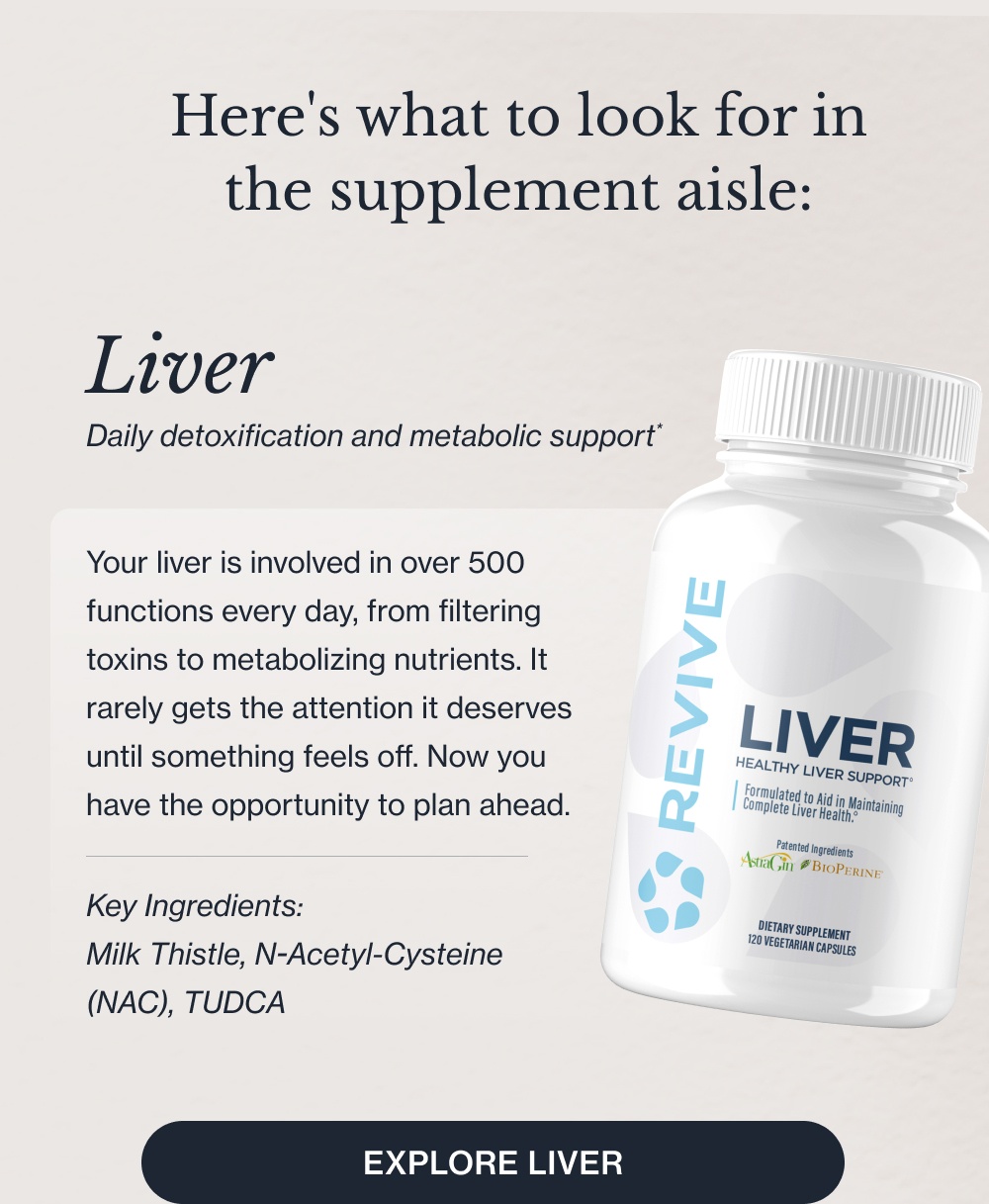 Here's what to look for in the supplement aisle: Your liver is involved in over 500 functions every day, from filtering toxins to metabolizing nutrients. It rarely gets the attention it deserves until something feels off. Now you have the opportunity to plan ahead. Key Ingredients: Milk Thistle, N-Acetyl-Cysteine (NAC), TUDCA Liver Daily detoxification and metabolic support* Explore Liver Heart Comprehensive cardiovascular support* Your cardiovascular system requires precise nutritional support every single day. Our Heart formula is designed with clinical doses to promote healthy function and blood flow.* Key Ingredients: Rejuna®, Benolea, Curcumin Explore Heart Sleep Deep, non-habit-forming rest.* Not all sleep supplements are created equal. Our non-habit-forming Sleep formula helps you fall asleep faster and stay asleep longer, so you wake up refreshed, never groggy.* Key Ingredients: Magnesium, Inositol, Glycine, L-Theanine Explore Sleep Kidney Targeted renal and filtration support.* Your kidneys filter your blood continuously to maintain internal balance. Our specialized Kidney formula provides the precise, clinical doses needed to support optimal function.* Key Ingredients: Organic Astragalus Powder, Organic Beet Root, Grape Seed Extract Explore Kidney K2 + D3 Optimized bone and immune support.* Taking Vitamin D3 without K2 means you are missing half the equation. We combined them to ensure calcium is directed to your bones, maximizing absorption and supporting your immune system.* Explore K2 + D3 CollaPURE Bioavailable collagen for skin and joints.* You’re only as healthy as what you can absorb. Collapure uses highly bioavailable collagen peptides to effectively support skin elasticity and joint health.* Key Ingredients: Bovine Collagen Peptides, Magnesium, Protein Explore Collapure All Available at a Walmart Near You Shop the Collection