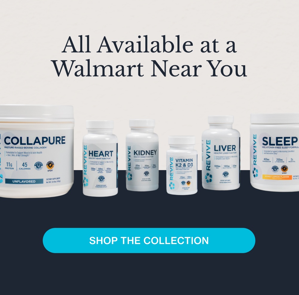 Here's what to look for in the supplement aisle: Your liver is involved in over 500 functions every day, from filtering toxins to metabolizing nutrients. It rarely gets the attention it deserves until something feels off. Now you have the opportunity to plan ahead. Key Ingredients: Milk Thistle, N-Acetyl-Cysteine (NAC), TUDCA Liver Daily detoxification and metabolic support* Explore Liver Heart Comprehensive cardiovascular support* Your cardiovascular system requires precise nutritional support every single day. Our Heart formula is designed with clinical doses to promote healthy function and blood flow.* Key Ingredients: Rejuna®, Benolea, Curcumin Explore Heart Sleep Deep, non-habit-forming rest.* Not all sleep supplements are created equal. Our non-habit-forming Sleep formula helps you fall asleep faster and stay asleep longer, so you wake up refreshed, never groggy.* Key Ingredients: Magnesium, Inositol, Glycine, L-Theanine Explore Sleep Kidney Targeted renal and filtration support.* Your kidneys filter your blood continuously to maintain internal balance. Our specialized Kidney formula provides the precise, clinical doses needed to support optimal function.* Key Ingredients: Organic Astragalus Powder, Organic Beet Root, Grape Seed Extract Explore Kidney K2 + D3 Optimized bone and immune support.* Taking Vitamin D3 without K2 means you are missing half the equation. We combined them to ensure calcium is directed to your bones, maximizing absorption and supporting your immune system.* Explore K2 + D3 CollaPURE Bioavailable collagen for skin and joints.* You’re only as healthy as what you can absorb. Collapure uses highly bioavailable collagen peptides to effectively support skin elasticity and joint health.* Key Ingredients: Bovine Collagen Peptides, Magnesium, Protein Explore Collapure All Available at a Walmart Near You Shop the Collection