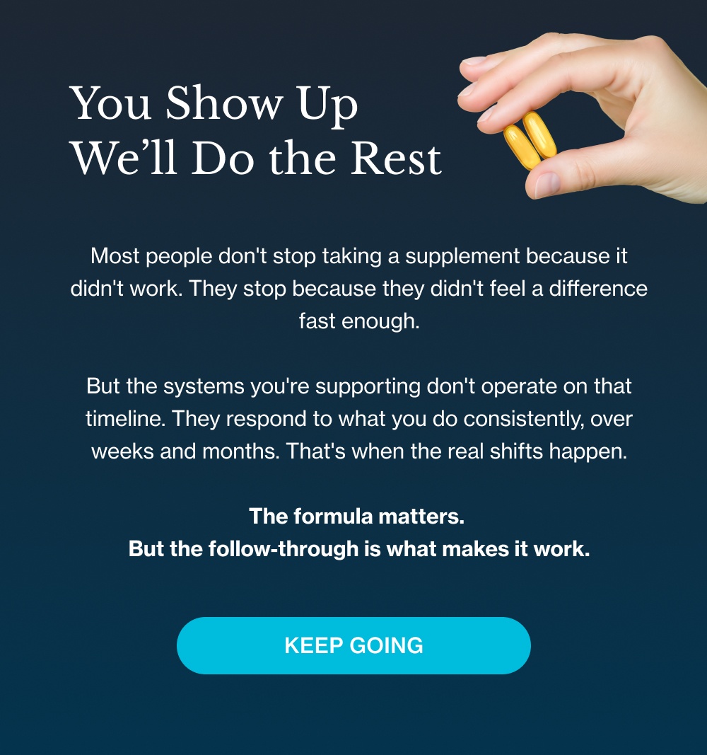 You Show Up We’ll Do the Rest Most people don't stop taking a supplement because it didn't work. They stop because they didn't feel a difference fast enough. But the systems you're supporting don't operate on that timeline. They respond to what you do consistently, over weeks and months. That's when the real shifts happen. The formula matters. But the follow-through is what makes it work. Keep Going