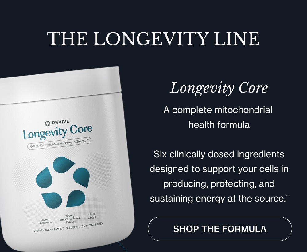 THE LONGEVITY LINE Longevity Core A complete mitochondrial health formula Six clinically dosed ingredients designed to support your cells in producing, protecting, and sustaining energy at the source.* shop the Formula Longevity Restore A complete NAD+ restoration formula Seven clinically dosed ingredients designed to support NAD+ production, cellular cleanup, and the repair pathways that decline with age.* shop the Formula