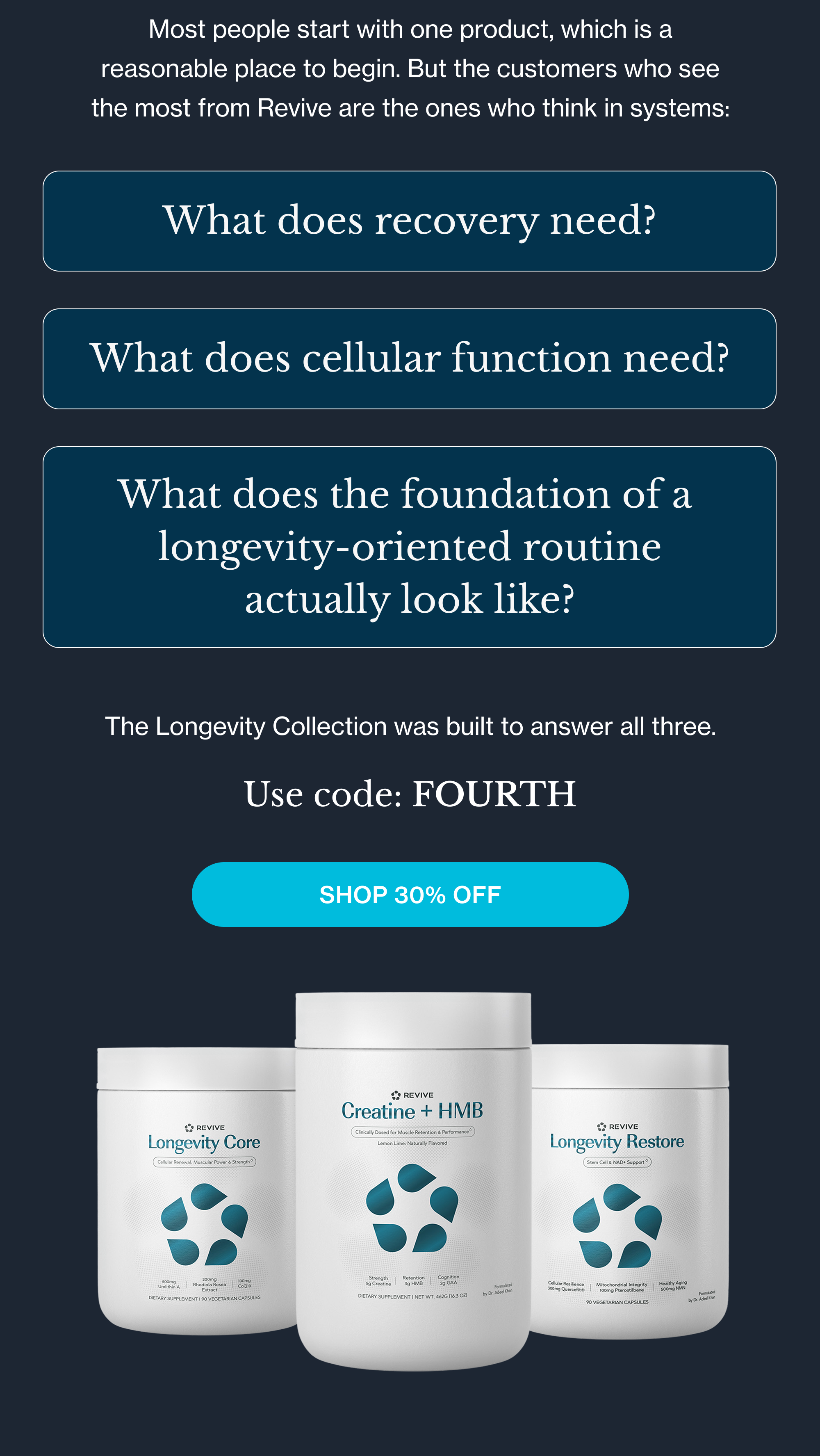 Most people start with one product, which is a reasonable place to begin. But the customers who see the most from Revive are the ones who think in systems: What does recovery need? What does cellular function need? What does the foundation of a  longevity-oriented routine actually look like? The Longevity Collection was built to answer all three. Use code: FOURTH Shop 30% Off