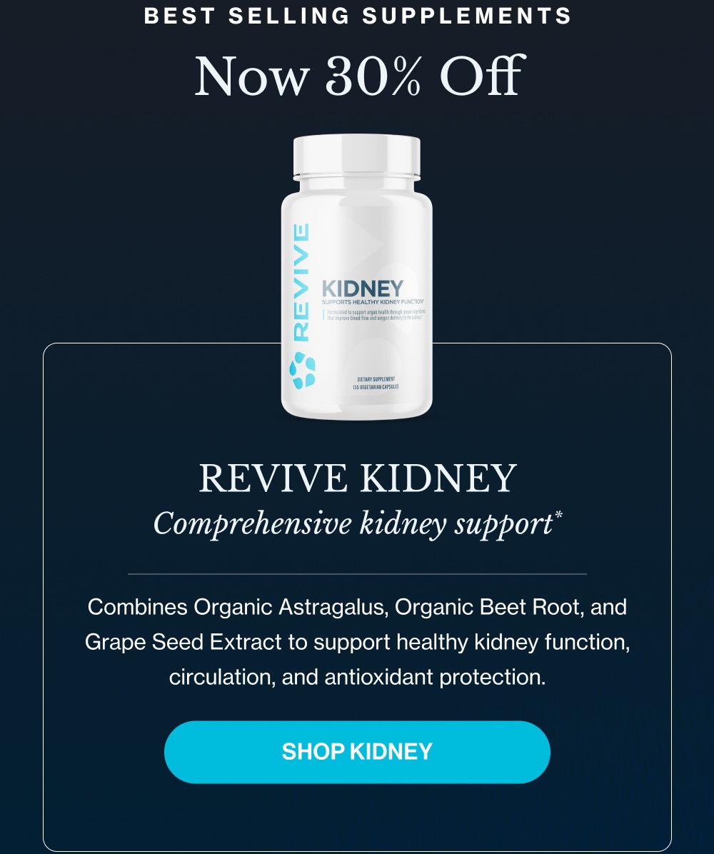 Best Selling Supplements Now 30% Off Revive Kidney Comprehensive kidney support* Combines Organic Astragalus, Organic Beet Root, and Grape Seed Extract to support healthy kidney function, circulation, and antioxidant protection. SHOP KIDNEY