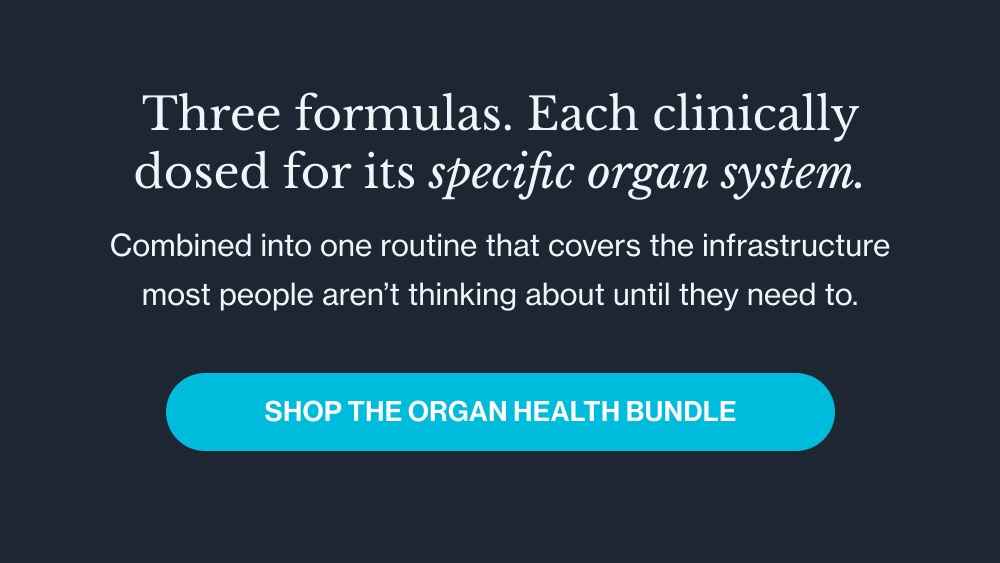 Three formulas. Each clinically dosed for its specific organ system. Combined into one routine that covers the infrastructure most people aren’t thinking about until they need to. Shop the Organ Health Bundle