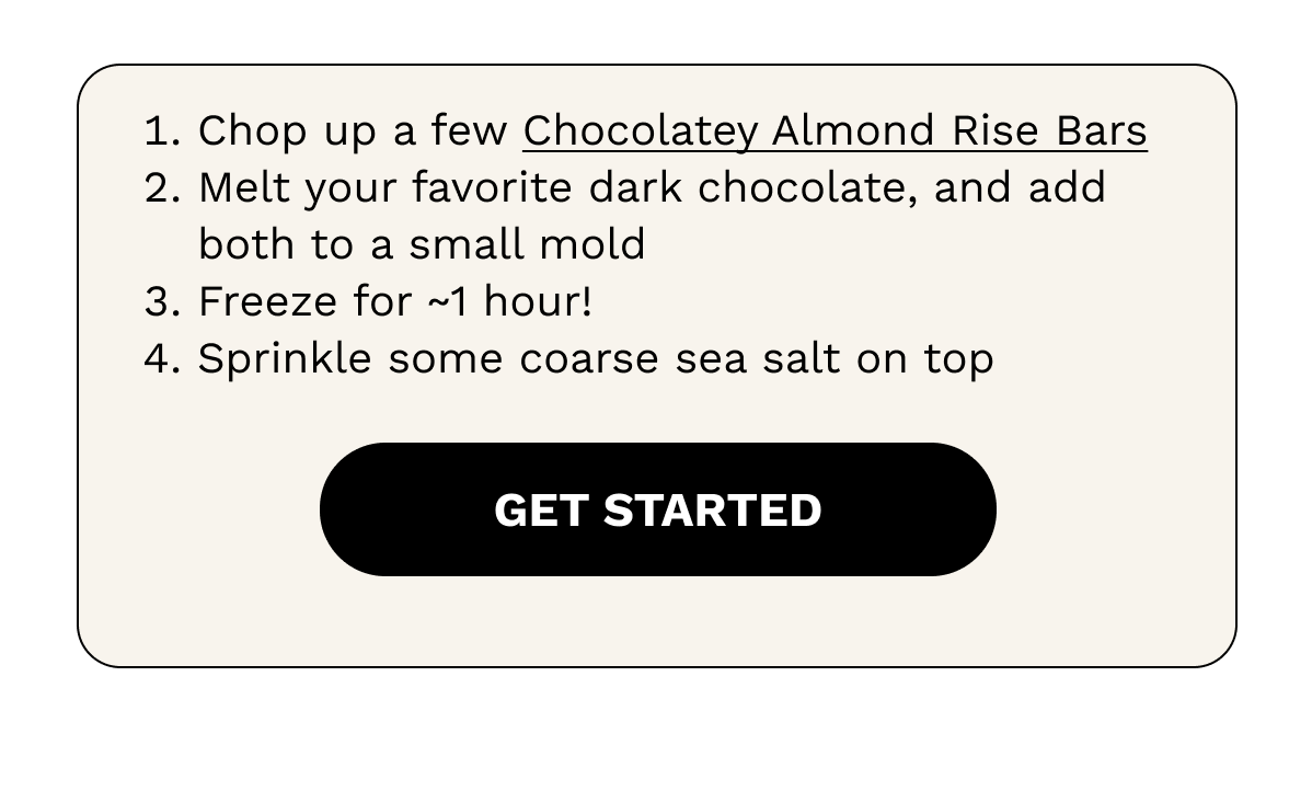 1. Chop up a few Chocolatey Almond Rise Bars  2. Melt your favorite dark chocolate, and add both to a small mold 3.  Freeze for ~1 hour!  4. Sprinkle some coarse sea salt on top.