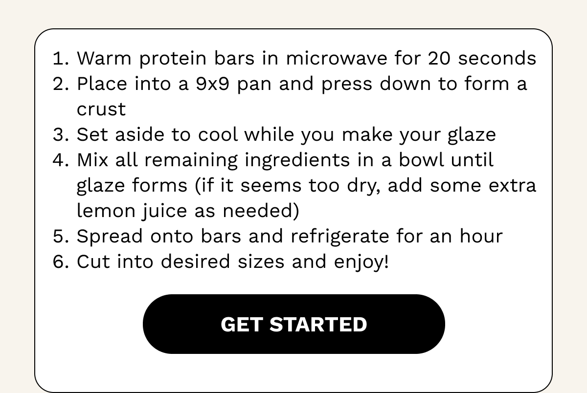 1. Warm protein bars in microwave for 20 seconds 2. Place into a 9x9 pan and press down to form a crust 3. Set aside to cool while you make your glaze 4. Mix all remaining ingredients in a bowl until glaze forms (if it seems too dry, add some extra lemon juice as needed)  5. Spread onto bars and refrigerate for an hour 6. Cut into desired sizes and enjoy!
