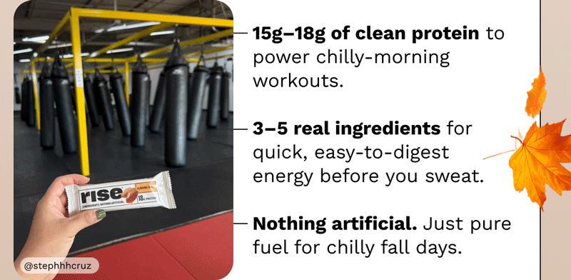 • 15g –18g of clean protein to power chilly-morning workouts. • 3–5 real ingredients for quick, easy-to-digest energy before you sweat. • Nothing artificial.  Just pure fuel for chilly fall days.