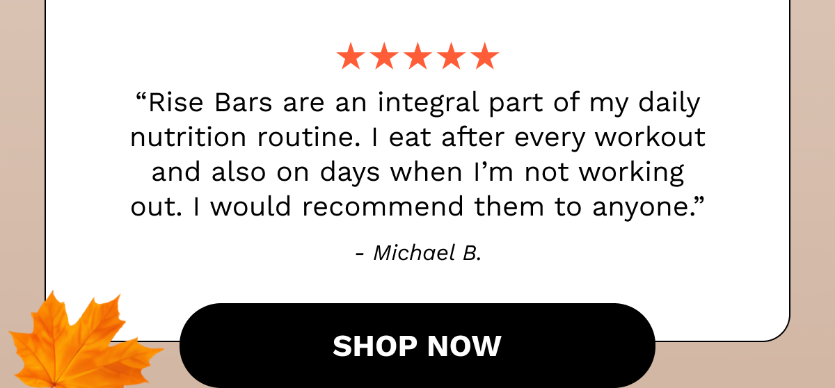 “Rise Bars are an integral part of my daily nutrition routine. I eat after every workout and also on days when I’m not working out. I would recommend them to anyone.” - Michael B.