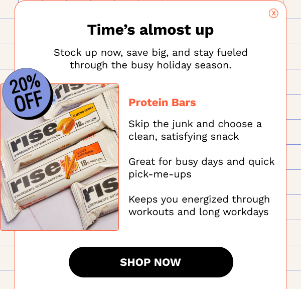 Time's almost up! Stock up now, save big, and stay fueled through the busy holiday season. 20% OFF Protein Bars. SHOP NOW
