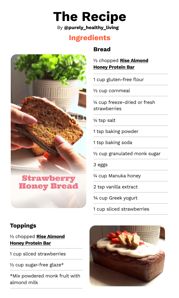The Recipe (from @purely_healthy_living) Ingredients: Bread - 1/2 chopped Rise Almond Honey Protein Bar, 1 cup gluten-free flour, 1/2 cup cornmeal, 1/4 cup freeze-dried or fresh strawberries, 1/4 tsp salt, 1 tsp baking powder, 1 tsp baking soda, 1/2 cup granulated monk sugar, 3 eggs, 1/4 cup Manuka honey, 2 tsp vanilla extract, 3/4 cup Greek yogurt, 1 cup sliced strawberries 
