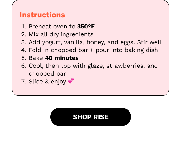 Instructions: Preheat your oven to 350 degrees Farenheit, mix all dry ingredients, add yogurt, vanilla, honey, and eggs. Stir well. Fold in chopped bar + pour into baking dish and bake for 40 minutes. Cool then top with glaze, strawberries and chopped bar. Slice and enjoy! SHOP RISE