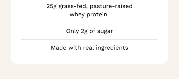 25g grass-fed, pasture-raised whey protein, only 2g of sugar, and made with real ingredients